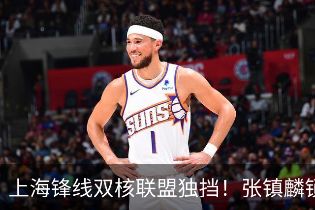 上海锋线双核联盟独挡!张镇麟锁死小外攻守齐爆,李弘权万金油!